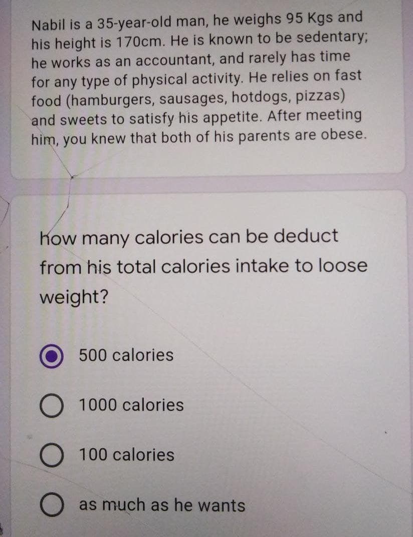 Nabil is a 35-year-old man, he weighs 95 Kgs and
his height is 170cm. He is known to be sedentary;B
he works as an accountant, and rarely has time
for any type of physical activity. He relies on fast
food (hamburgers, sausages, hotdogs, pizzas)
and sweets to satisfy his appetite. After meeting
him, you knew that both of his parents are obese.
Kow many calories can be deduct
from his total calories intake to loose
weight?
500 calories
1000 calories
O 100 calories
as much as he wants

