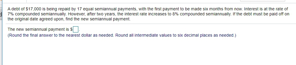 A debt of $17,000 is being repaid by 17 equal semiannual payments, with the first payment to be made six months from now. Interest is at the rate of
7% compounded semiannually. However, after two years, the interest rate increases to 8% compounded semiannually. If the debt must be paid off on
the original date agreed upon, find the new semiannual payment.
The new semiannual payment is $
(Round the final answer to the nearest dollar as needed. Round all intermediate values to six decimal places as needed.)
