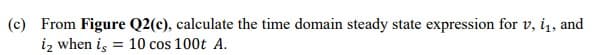 (c) From Figure Q2(c), calculate the time domain steady state expression for v, i, and
iz when i, = 10 cos 100t A.
