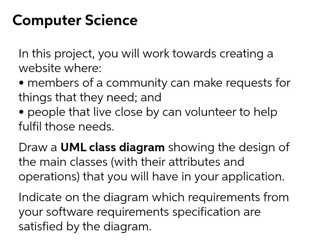 Computer Science
In this project, you will work towards creating a
website where:
• members of a community can make requests for
things that they need; and
• people that live close by can volunteer to help
fulfil those needs.
Draw a UML class diagram showing the design of
the main classes (with their attributes and
operations) that you will have in your application.
Indicate on the diagram which requirements from
your software requirements specification are
satisfied by the diagram.
