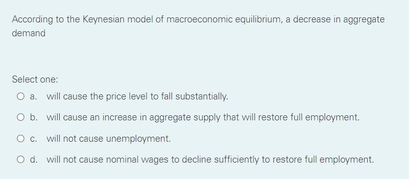 According to the Keynesian model of macroeconomic equilibrium, a decrease in aggregate
demand
Select one:
O a. will cause the price level to fall substantially.
O b. will cause an increase in aggregate supply that will restore full employment.
O c. will not cause unemployment.
O d. will not cause nominal wages to decline sufficiently to restore full employment.
