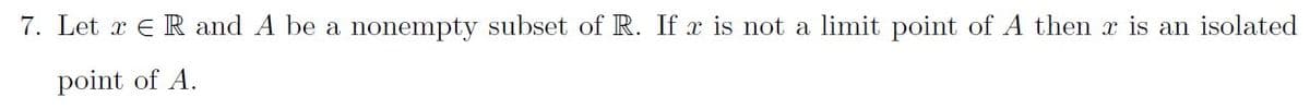 7. Let x E R and A be a nonempty subset of R. If x is not a limit point of A then x is an isolated
point of A.
