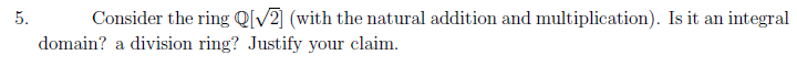 5.
Consider the ring Q[V2] (with the natural addition and multiplication). Is it an integral
domain? a division ring? Justify your claim.
