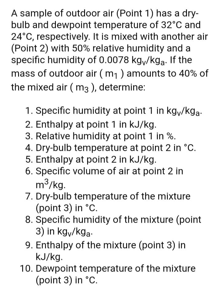 A sample of outdoor air (Point 1) has a dry-
bulb and dewpoint temperature of 32°C and
24°C, respectively. It is mixed with another air
(Point 2) with 50% relative humidity and a
specific humidity of 0.0078 kgy/kga. If the
mass of outdoor air (m1) amounts to 40% of
the mixed air ( m3 ), determine:
1. Specific humidity at point 1 in kgy/kga-
2. Enthalpy at point 1 in kJ/kg.
3. Relative humidity at point 1 in %.
4. Dry-bulb temperature at point 2 in °C.
5. Enthalpy at point 2 in kJ/kg.
6. Specific volume of air at point 2 in
m3/kg.
7. Dry-bulb temperature of the mixture
(point 3) in °C.
8. Specific humidity of the mixture (point
3) in kgy/kga-
9. Enthalpy of the mixture (point 3) in
kJ/kg.
10. Dewpoint temperature of the mixture
(point 3) in °C.
