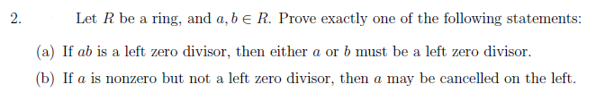 2.
Let R be a ring, and a, b e R. Prove exactly one of the following statements:
(a) If ab is a left zero divisor, then either a or b must be a left zero divisor.
(b) If a is nonzero but not a left zero divisor, then a may be cancelled on the left.
