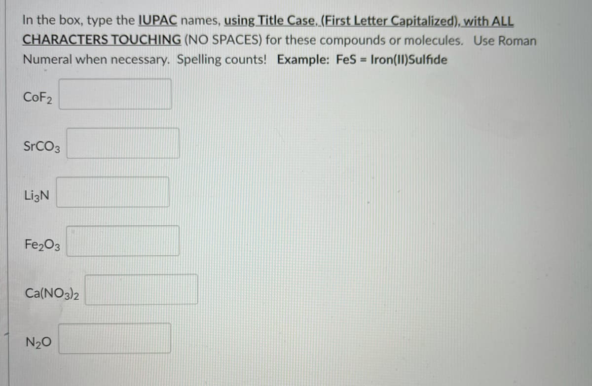 In the box, type the IUPAC names, using Title Case, (First Letter Capitalized), with ALL
CHARACTERS TOUCHING (NO SPACES) for these compounds or molecules. Use Roman
Numeral when necessary. Spelling counts! Example: FeS = Iron(II)Sulfide
%3D
COF2
SrCO3
LizN
Fe203
Ca(NO3)2
N20
