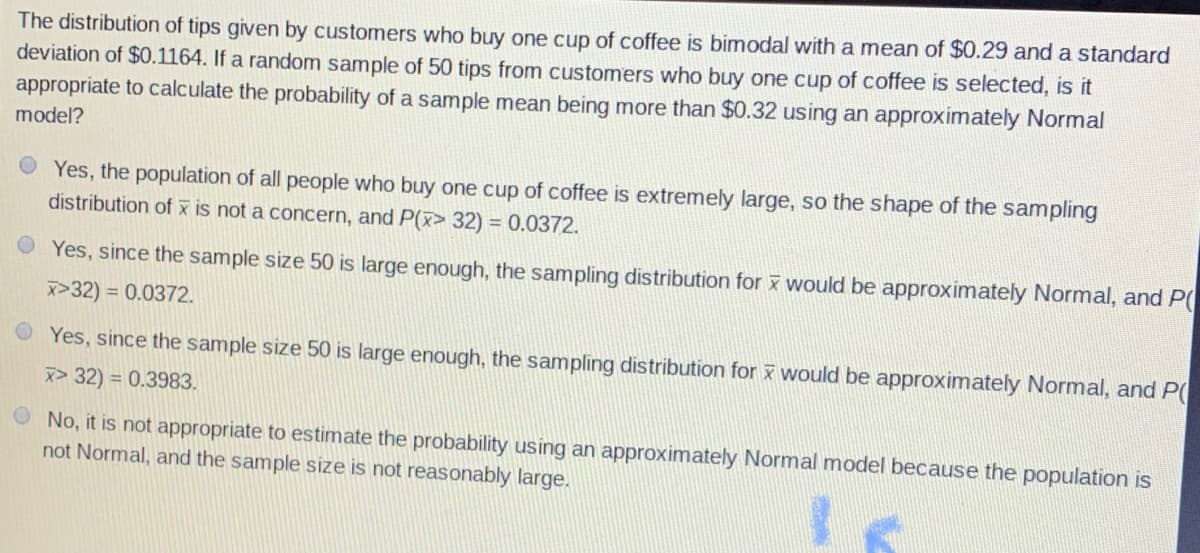 The distribution of tips given by customers who buy one cup of coffee is bimodal with a mean of $0.29 and a standard
deviation of $0.1164. If a random sample of 50 tips from customers who buy one cup of coffee is selected, is it
appropriate to calculate the probability of a sample mean being more than $0.32 using an approximately Normal
model?
O Yes, the population of all people who buy one cup of coffee is extremely large, so the shape of the sampling
distribution of x is not a concern, and P(x> 32) = 0.0372.
%3D
Yes, since the sample size 50 is large enough, the sampling distribution for x would be approximately Normal, and P(
x>32) = 0.0372.
O Yes, since the sample size 50 is large enough, the sampling distribution for x would be approximately Normal, and P(
x> 32) = 0.3983.
O No, it is not appropriate to estimate the probability using an approximately Normal
not Normal, and the sample size is not reasonably large.
odel because the population is
