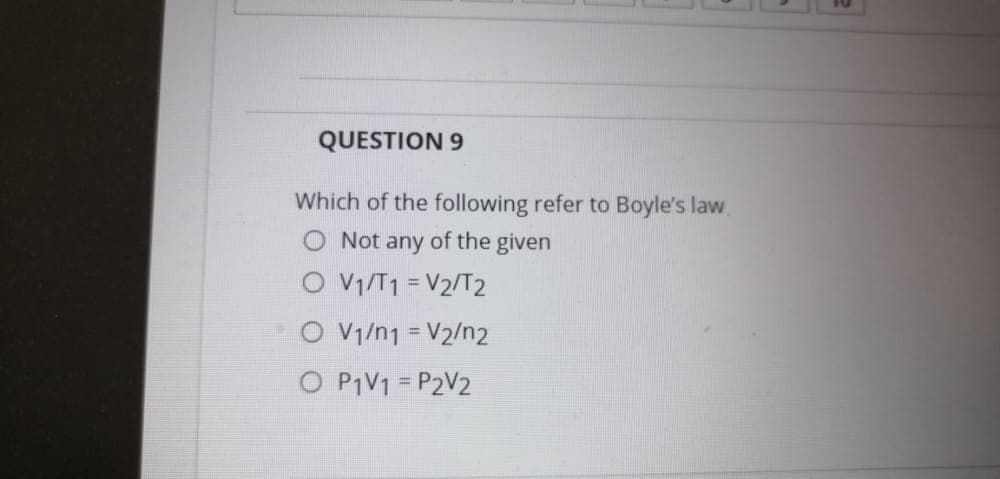 QUESTION 9
Which of the following refer to Boyle's law.
Not any of the given
O V1/T1 = V2/T2
O Vy/n1 = V2/n2
O P1V1 = P2V2
