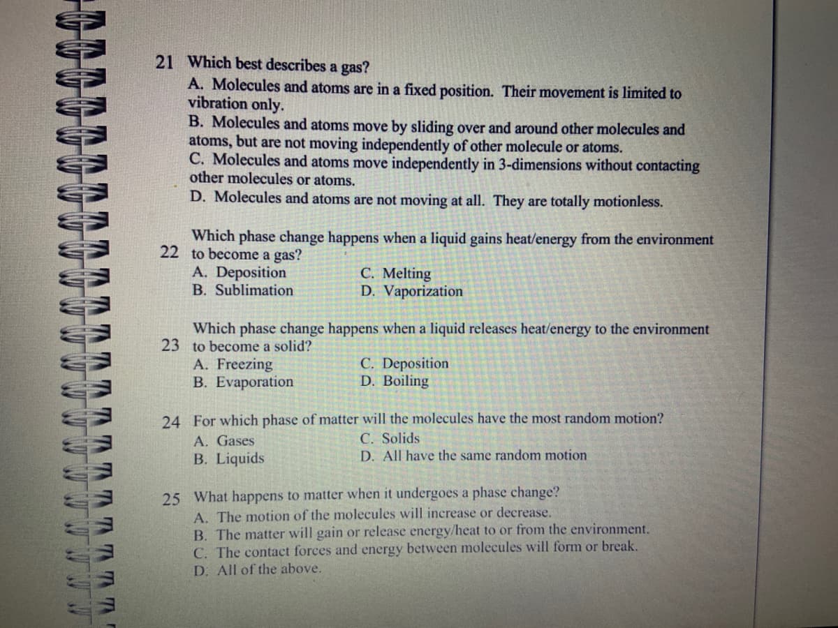 W
M
1
39 39
TTTTTTTTT
21 Which best describes a gas?
A. Molecules and atoms are in a fixed position. Their movement is limited to
vibration only.
B. Molecules and atoms move by sliding over and around other molecules and
atoms, but are not moving independently of other molecule or atoms.
C. Molecules and atoms move independently in 3-dimensions without contacting
other molecules or atoms.
D. Molecules and atoms are not moving at all. They are totally motionless.
Which phase change happens when a liquid gains heat/energy from the environment
22 to become a gas?
A. Deposition
B. Sublimation
C. Melting
D. Vaporization
Which phase change happens when a liquid releases heat/energy to the environment
23 to become a solid?
A. Freezing
B. Evaporation
C. Deposition
D. Boiling
24 For which phase of matter will the molecules have the most random motion?
C. Solids
A. Gases
B. Liquids
D. All have the same random motion
25 What happens to matter when it undergoes a phase change?
A. The motion of the molecules will increase or decrease.
B. The matter will gain or release energy/heat to or from the environment.
The contact forces and energy between molecules will form or break.
All of the above.
C.
D.