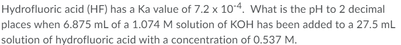 Hydrofluoric acid (HF) has a Ka value of 7.2 x 10-4. What is the pH to 2 decimal
places when 6.875 mL of a 1.074 M solution of KOH has been added to a 27.5 mL
solution of hydrofluoric acid with a concentration of 0.537 M.
