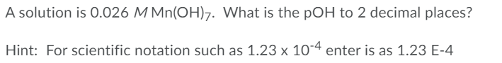 A solution is 0.026 MMn(OH)7. What is the pOH to 2 decimal places?
Hint: For scientific notation such as 1.23 x 10-4 enter is as 1.23 E-4
