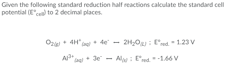 Given the following standard reduction half reactions calculate the standard cell
potential (E°cell) to 2 decimal places.
O2(g) + 4H+
+ 4e"
1 4H* (aq)
2H20L) ; E°red. = 1.23 V
A13+
(aq)
+ Зе
Al(s) ; E°red. = -1.66 V
