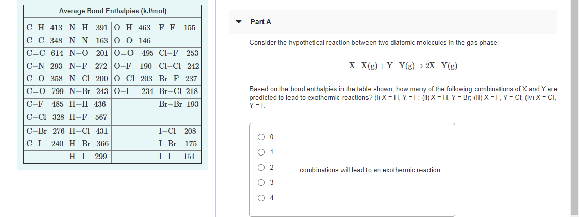 Average Bond Enthalpies (kJ/mol)
Part A
C-H 413 N-H 391 0-H 463 F-F 155
C-C 348 N-N
C=C 614 N-O 201 O=0
163 0-0 146
Consider the hypothetical reaction between two diatomic molecules in the gas phase:
495 Cl-F 253
C-N 293 N-F 272 0-F 190 Cl-CI 242
X-X(g)+ Y-Y(g)→ 2X-Y(g)
C-0 358 N-Cl 200 0-Cl 203 Br-F 237
C=0 799 N-Br 243 0-I
Based on the bond enthalpies in the table shown, how many of the following combinations of X and Y are
predicted to lead to exothermic reactions? (i) X = H, Y = F; (ii) X = H, Y = Br; (iii) X = F, Y = Cl; (iv) X = CI,
Y = .
234 Br-Cl 218
С -F 485 | Н-Н 436
C-Cl 328 H–F
Br-Br 193
567
C-Br 276 H-CI 431
I-C 208
240 H-Br 366
H-I 299
C-I
I-Br 175
O 1
I-I
151
O 2
combinations will lead to an exothermic reaction.
O 3
O 4
