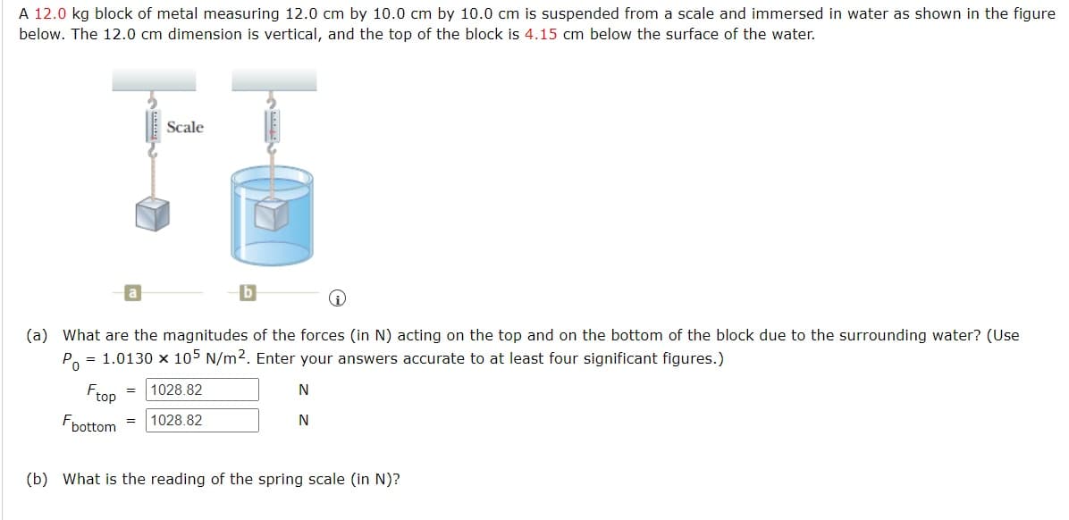 A 12.0 kg block of metal measuring 12.0 cm by 10.0 cm by 10.0 cm is suspended from a scale and immersed in water as shown in the figure
below. The 12.0 cm dimension is vertical, and the top of the block is 4.15 cm below the surface of the water.
Scale
i
(a) What are the magnitudes of the forces (in N) acting on the top and on the bottom of the block due to the surrounding water? (Use
Po = 1.0130 x 105 N/m². Enter your answers accurate to at least four significant figures.)
Ftop
N
=
1028.82
Fbottom
= 1028.82
N
(b) What is the reading of the spring scale (in N)?