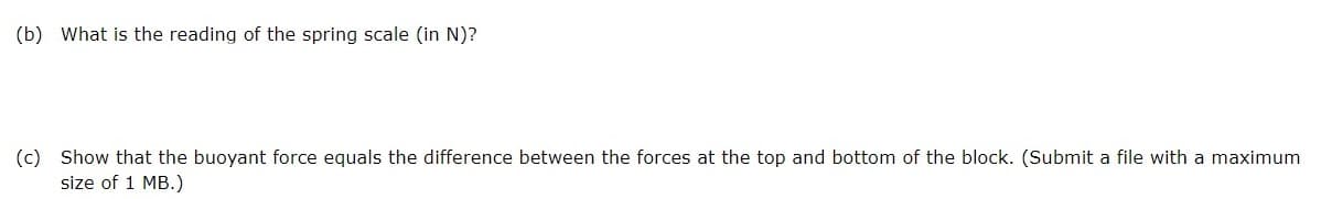 (b) What is the reading of the spring scale (in N)?
(c) Show that the buoyant force equals the difference between the forces at the top and bottom of the block. (Submit a file with a maximum
size of 1 MB.)