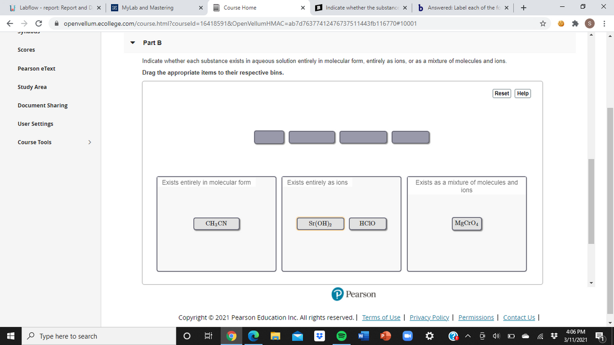 Lf Labflow - report: Report and D
MyLab and Mastering
Course Home
Indicate whether the substance X
b Answered: Label each of the fi
+
A openvellum.ecollege.com/course.html?courseld=16418591&OpenVellumHMAC=ab7d76377412476737511443fb116770#10001
Part B
Scores
Indicate whether each substance exists in aqueous solution entirely in molecular form, entirely as ions, or as a mixture of molecules and ions.
Pearson eText
Drag the appropriate items to their respective bins.
Study Area
Reset Help
Document Sharing
User Settings
Course Tools
>
Exists entirely in molecular form
Exists entirely as ions
Exists as a mixture of molecules and
ions
CH;CN
Sr(OH)2
HCIO
MgCrO4
P Pearson
Copyright © 2021 Pearson Education Inc. All rights reserved. | Terms of Use | Privacy Policy | Permissions | Contact U |
4:06 PM
P Type here to search
3/11/2021
