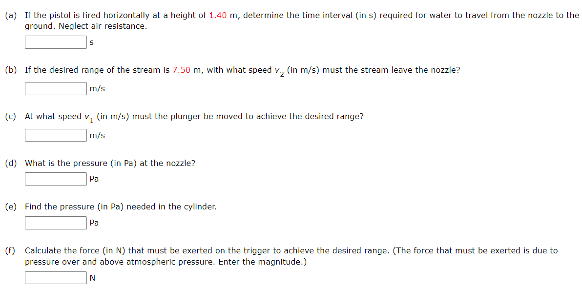 (a) If the pistol is fired horizontally at a height of 1.40 m, determine the time interval (in s) required for water to travel from the nozzle to the
ground. Neglect air resistance.
S
(b) If the desired range of the stream is 7.50 m, with what speed v₂ (in m/s) must the stream leave the nozzle?
m/s
(c) At what speed v₁ (in m/s) must the plunger be moved to achieve the desired range?
m/s
(d) What is the pressure (in Pa) at the nozzle?
Pa
(e) Find the pressure (in Pa) needed in the cylinder.
Pa
(f) Calculate the force (in N) that must be exerted on the trigger to achieve the desired range. (The force that must be exerted is due to
pressure over and above atmospheric pressure. Enter the magnitude.)
N