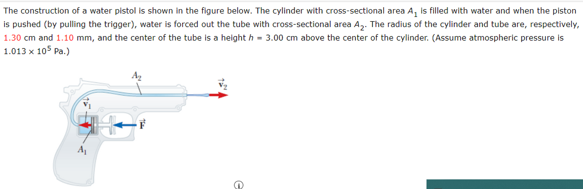 The construction of a water pistol is shown in the figure below. The cylinder with cross-sectional area A₁ is filled with water and when the piston
is pushed (by pulling the trigger), water is forced out the tube with cross-sectional area A₂. The radius of the cylinder and tube are, respectively,
1.30 cm and 1.10 mm, and the center of the tube is a height h = 3.00 cm above the center of the cylinder. (Assume atmospheric pressure is
1.013 x 105 Pa.)
A₂
A₁