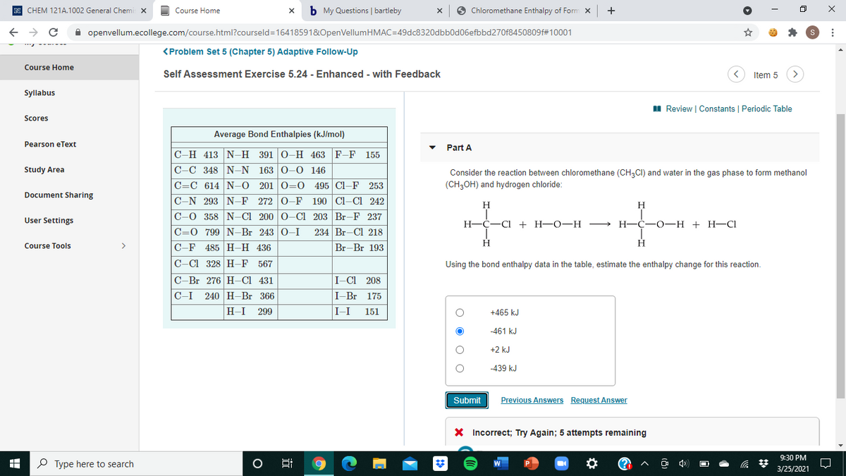 CHEM 121A.1002 General Chemi x
Course Home
b My Questions | bartleby
Chloromethane Enthalpy of Form x
A openvellum.ecollege.com/course.html?courseld=16418591&OpenVellumHMAC=49dc8320dbb0d06efbbd270f8450809f#10001
<Problem Set 5 (Chapter 5) Adaptive Follow-Up
Course Home
Self Assessment Exercise 5.24 - Enhanced - with Feedback
Item 5
>
Syllabus
I Review | Constants | Periodic Table
Scores
Average Bond Enthalpies (kJ/mol)
Pearson eText
Part A
C-H 413 N-H 391 0-H 463 F-F 155
C-C 348 N-N 163 0-0 146
C=C 614 N-0 201 0=0 4 95 Cl-F
C-N 293 N-F 272 0-F 190 Cl-Cl 242
Study Area
Consider the reaction between chloromethane (CH,CI) and water in the gas phase to form methanol
253
(CH3OH) and hydrogen chloride:
Document Sharing
H
H
C-0 358 N-CI 200 0-C1 203 Br-F 237
User Settings
Н—С—С
+ Н—0— Н ——
Н-—С—0- Н + Н—CI
C=0 799 N-Br 243 0-I
234 Br-Cl 218
H
H
Course Tools
>
C-F
485 H-H 436
Br-Br 193
C-C1 328 H-F 567
Using the bond enthalpy data in the table, estimate the enthalpy change for this reaction.
C-Br 276 H-CI 431
I-CI 208
C-I 240 H-Br 366
I-Br 175
H-I
299
I-I
151
+465 kJ
-461 kJ
+2 kJ
-439 kJ
Submit
Previous Answers Request Answer
X Incorrect; Try Again; 5 attempts remaining
9:30 PM
P Type here to search
3/25/2021
近
