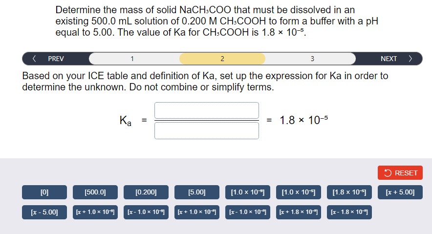 Determine the mass of solid NaCH:COO that must be dissolved in an
existing 500.0 mL solution of 0.200 M CH:COOH to form a buffer with a pH
equal to 5.00. The value of Ka for CH:COOH is 1.8 × 10-5.
PREV
2
3
NEXT >
Based on your ICE table and definition of Ka, set up the expression for Ka in order to
determine the unknown. Do not combine or simplify terms.
Ка
= 1.8 x 10-5
a
5 RESET
[0]
[500.0]
[0.200]
[5.00]
[1.0 x 10)
[1.0 x 10-]
[1.8 x 10
[z + 5.00]
[x - 5.00]
[x+ 1.0 x 10)
[x- 1.0 x 10-1
[x + 1.0 x 10
[x- 1.0 x 101 r+ 1.8 × 101 x- 1.8 x 101
