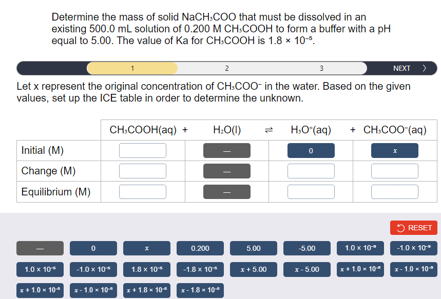 Determine the mass of solid NaCH:COO that must be dissolved in an
existing 500.0 mL solution of 0.200 M CH:COOH to form a buffer with a pH
equal to 5.00. The value of Ka for CH:COOH is 1.8 x 10-5.
1
2
3
NEXT >
Let x represent the original concentration of CH:COO- in the water. Based on the given
values, set up the ICE table in order to determine the unknown.
CH:COOH(aq) +
H2O(1)
H:O*(aq)
+ CH:COO-(aq)
Initial (M)
Change (M)
Equilibrium (M)
5 RESET
0.200
5.00
-5.00
1.0 x 109
-1.0 x 109
1.0 x 105
-1.0 x 105
1.8 x 105
-1.8 x 105
x+ 5.00
x - 5.00
x+ 1.0 x 10-9
x- 1.0 x 10-9
x+ 1.0 x 105
х-1.0 * 10-+
x+ 1.8 x 10-5
х-1.8 х 10-5
