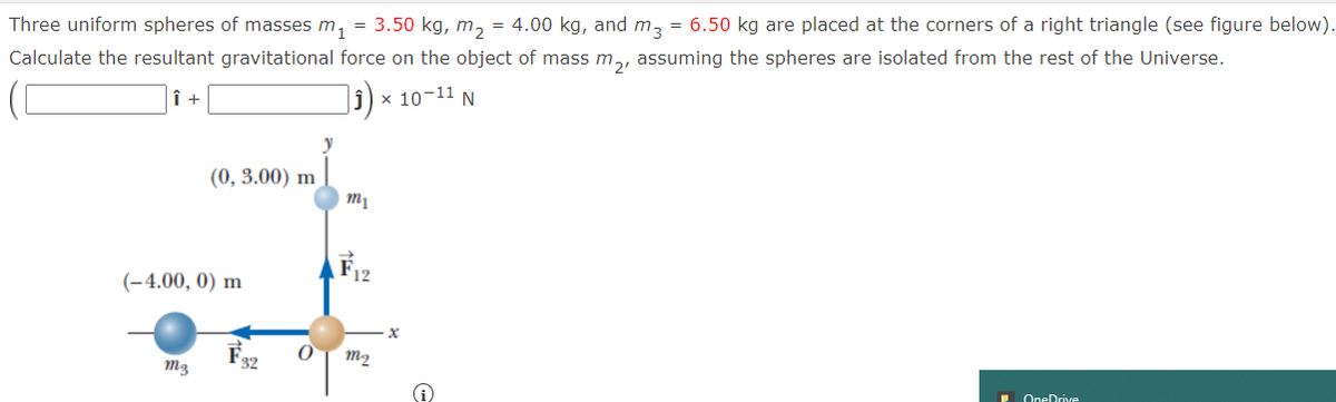 Three uniform spheres of masses m,
3.50 kg, m, = 4.00 kg, and mz = 6.50 kg are placed at the corners of a right triangle (see figure below).
Calculate the resultant gravitational force on the object of mass m,, assuming the spheres are isolated from the rest of the Universe.
х 10-11 N
(0, 3.00) m
F12
(-4.00, 0) m
F.
m3
32
m2
. OneDrive
