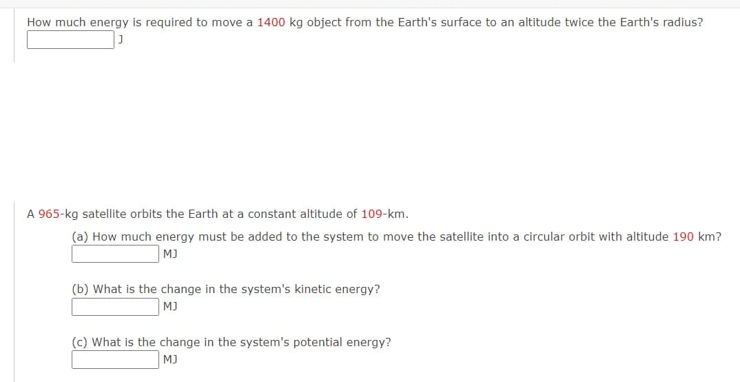 How much energy is required to move a 1400 kg object from the Earth's surface to an altitude twice the Earth's radius?
A 965-kg satellite orbits the Earth at a constant altitude of 109-km.
(a) How much energy must be added to the system to move the satellite into a circular orbit with altitude 190 km?
MJ
(b) What is the change in the system's kinetic energy?
MJ
(c) What is the change in the system's potential energy?
MJ
