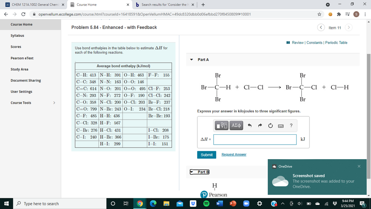 N CHEM 121A.1002 General Chemi X
Course Home
b Search results for 'Consider the b
+
A openvellum.ecollege.com/course.html?courseld=16418591&OpenVellumHMAC=49dc8320dbb0d06efbbd270f8450809f#10001
Course Home
Problem 5.84 - Enhanced - with Feedback
Item 11
>
Syllabus
II Review | Constants | Periodic Table
Scores
Use bond enthalpies in the table below to estimate AH for
each of the following reactions.
Pearson eText
Part A
Average bond enthalpy (kJ/mol)
Study Area
C-H: 413 N-–H: 391 0-H: 463 F-F: 155
C-C: 348 N-N: 163 0-0: 146
Br
Br
Document Sharing
Br-
С-Н + СІ—CІ
Br
С-—СІ + CІ—Н
C=C: 614 N-–0: 201 0=0: 495 Cl-F: 253
C-N: 293 N-F: 272 0-F: 190 Cl-Cl: 242
User Settings
Br
Br
C-0: 358 N-Cl: 200 0-Cl: 203 Br-F: 237
C=0: 799 N-Br: 243 0-I:
C-F: 485 H-H: 436
Course Tools
>
234 Br-Cl: 218
Express your answer in kilojoules to three significant figures.
Br-Br: 193
C-Cl: 328 H-F: 567
C-Br: 276 H–Cl: 431
I-Cl: 208
C-I:
240 H-Br: 366
I-Br: 175
ΔΗ
kJ
H-I:
299
I-I:
151
Submit
Request Answer
A OneDrive
Part B
Screenshot saved
The screenshot was added to your
OneDrive.
Pearson
9:44 PM
P Type here to search
3/25/2021
近
