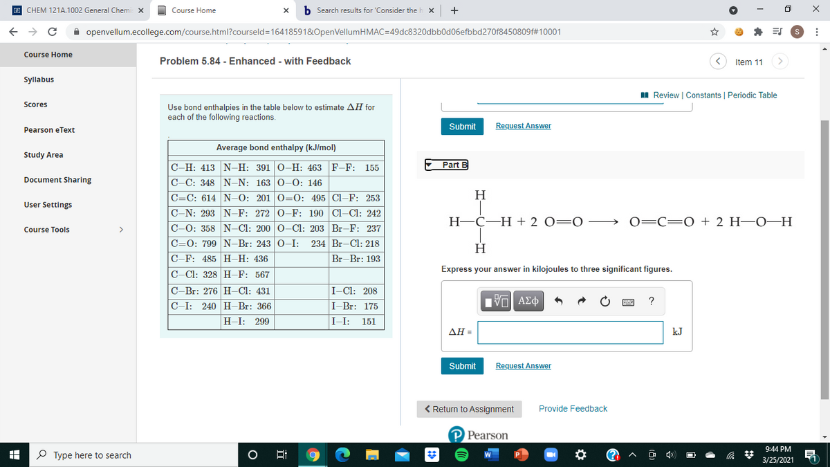 N CHEM 121A.1002 General Chemi X
Course Home
b Search results for 'Consider the b
A openvellum.ecollege.com/course.html?courseld=16418591&OpenVellumHMAC=49dc8320dbb0d06efbbd270f8450809f#10001
Course Home
Problem 5.84 - Enhanced - with Feedback
Item 11
Syllabus
I Review | Constants | Periodic Table
Scores
Use bond enthalpies in the table below to estimate AH for
each of the following reactions.
Submit
Request Answer
Pearson eText
Average bond enthalpy (kJ/mol)
Study Area
Part B
C-H: 413 N–H: 391 0-H: 463 F-F: 155
C-C: 348 N-N: 163 0-0: 146
Document Sharing
H
C=C: 614 N-–0: 201 0=0: 495 Cl-F: 253
C-N: 293 N-F: 272 0-F: 190 Cl-Cl: 242
User Settings
Н-С—Н + 2 О—0 — 0—С—0 + 2 Н—о-н
C-0: 358 N-Cl: 200 0-Cl: 203 Br-F: 237
C=0: 799 N-Br: 243 0-I:
C-F: 485 H-H: 436
Course Tools
>
234 Br-Cl: 218
Br-Br: 193
Express your answer in kilojoules to three significant figures.
C-Cl: 328 H-F: 567
C-Br: 276 H–Cl: 431
I-Cl: 208
240 H-Br: 366
ΠV ΑΣφ
C-I:
I-Br: 175
H-I:
299
I-I:
151
ΔΗ-
kJ
Submit
Request Answer
< Return to Assignment
Provide Feedback
P Pearson
9:44 PM
P Type here to search
3/25/2021
近
