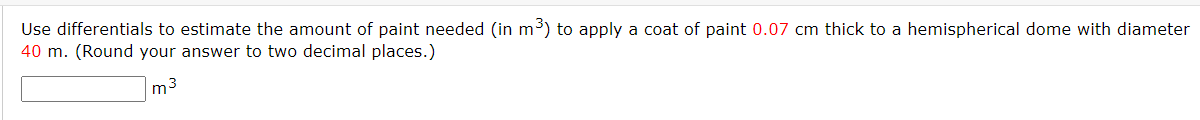 Use differentials to estimate the amount of paint needed (in m³) to apply a coat of paint 0.07 cm thick to a hemispherical dome with diameter
40 m. (Round your answer to two decimal places.)
m3
