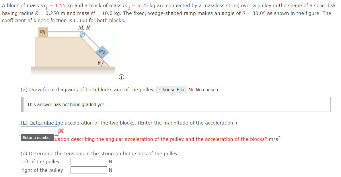 A block of mass m1
= 1.55 kg and a block of mass m, = 6.25 kg are connected by a massless string over a pulley in the shape of a solid disk
having radius R = 0.250 m and mass M = 10.0 kg. The fixed, wedge-shaped ramp makes an angle of 0 = 30.0° as shown in the figure. The
coefficient of kinetic friction is 0.360 for both blocks.
М, R
m1
(a) Draw force diagrams of both blocks and of the pulley. Choose FileNo file chosen
This answer has not been graded yet.
(b) Determine. the acceleration of the two blocks. (Enter the magnitude of the acceleration.)
Enter a number. uation describing the angular acceleration of the pulley and the acceleration of the blocks? m/s2
(c) Determine the tensions in the string on both sides of the pulley.
left of the pulley
N
right of the pulley
N
