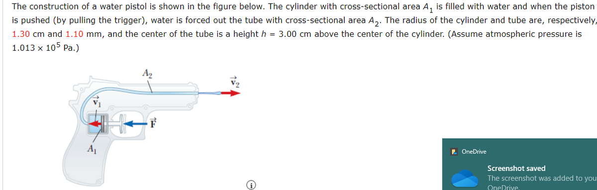 The construction of a water pistol is shown in the figure below. The cylinder with cross-sectional area A₁ is filled with water and when the piston
is pushed (by pulling the trigger), water is forced out the tube with cross-sectional area A₂. The radius of the cylinder and tube are, respectively,
1.30 cm and 1.10 mm, and the center of the tube is a height h = 3.00 cm above the center of the cylinder. (Assume atmospheric pressure is
1.013 x 105 Pa.)
A₂
OneDrive
Screenshot saved
The screenshot was added to you
OneDrive.