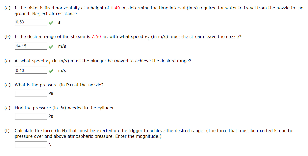 (a) If the pistol is fired horizontally at a height of 1.40 m, determine the time interval (in s) required for water to travel from the nozzle to the
ground. Neglect air resistance.
0.53
(b) If the desired range of the stream is 7.50 m, with what speed v₂ (in m/s) must the stream leave the nozzle?
14.15
m/s
(c) At what speed v₁ (in m/s) must the plunger be moved to achieve the desired range?
0.10
m/s
(d) What is the pressure (in Pa) at the nozzle?
Pa
(e) Find the pressure (in Pa) needed in the cylinder.
Pa
(f) Calculate the force (in N) that must be exerted on the trigger to achieve the desired range. (The force that must be exerted is due to
pressure over and above atmospheric pressure. Enter the magnitude.)
N