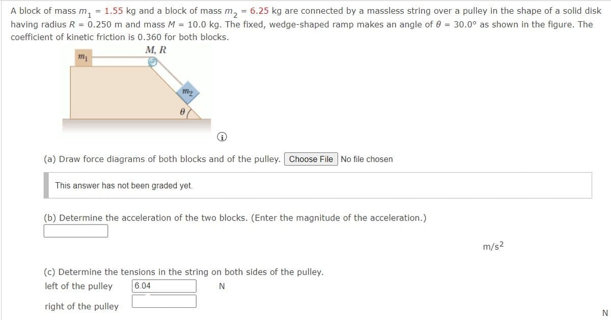 A block of mass m, = 1.55 kg and a block of mass m, = 6.25 kg are connected by a massless string over a pulley in the shape of a solid disk
having radius R = 0.250 m and mass M = 10.0 kg. The fixed, wedge-shaped ramp makes an angle of 0 = 30.0° as shown in the figure. The
coefficient of kinetic friction is 0.360 for both blocks.
М, R
m1
(a) Draw force diagrams of both blocks and of the pulley. Choose File No file chosen
This answer has not been graded yet.
(b) Determine the acceleration of the two blocks. (Enter the magnitude of the acceleration.)
m/s2
(c) Determine the tensions in the string on both sides of the pulley.
left of the pulley
6.04
right of the pulley
N
