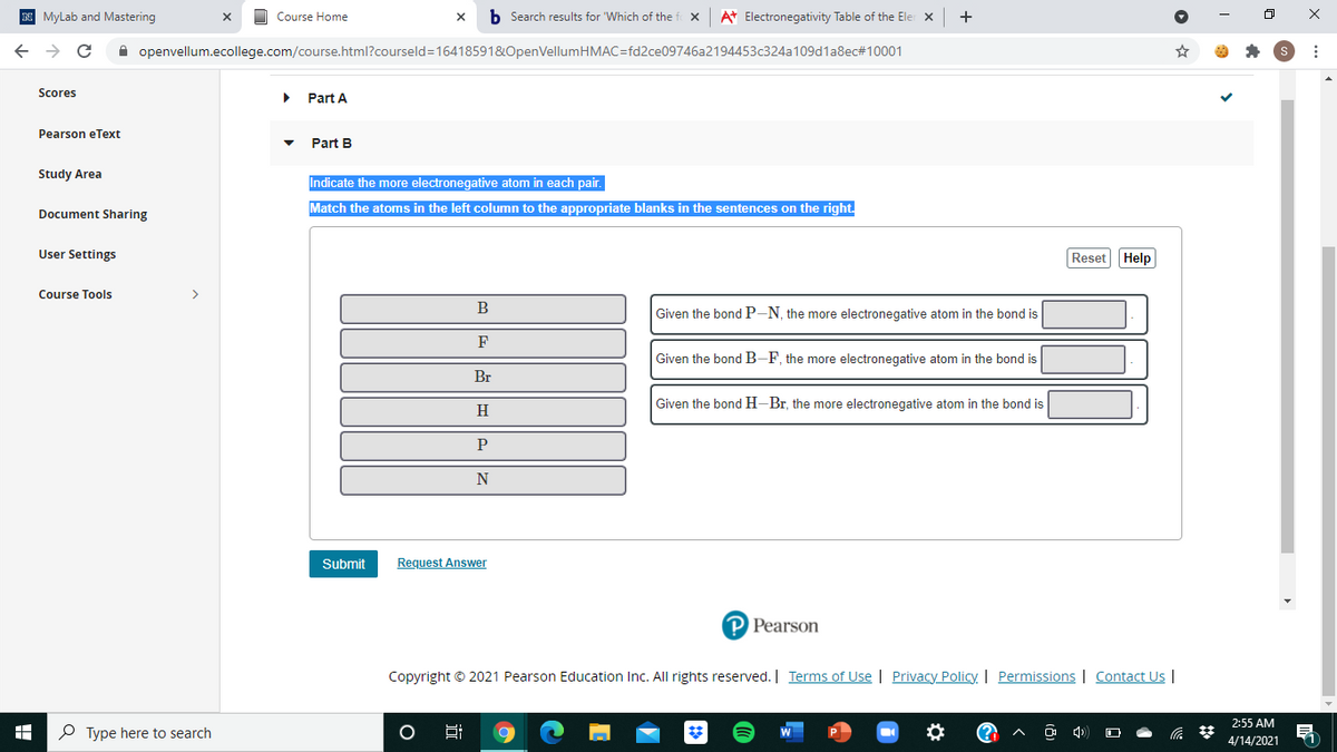 N MyLab and Mastering
Course Home
b Search results for "Which of the
At Electronegativity Table of the Ele x
+
A openvellum.ecollege.com/course.html?courseld=16418591&OpenVellumHMAC=fd2ce09746a2194453c324a109d1a8ec#10001
Scores
Part A
Pearson eText
Part B
Study Area
Indicate the more electronegative atom in each pair.
Match the atoms in the left column to the appropriate blanks in the sentences on the right.
Document Sharing
User Settings
Reset Help
Course Tools
>
B
Given the bond P-N, the more electronegative atom in the bond is
Given the bond B-F, the more electronegative atom in the bond is
Br
Given the bond H-Br, the more electronegative atom in the bond is
H
P
N
Submit
Request Answer
P Pearson
Copyright © 2021 Pearson Education Inc. All rights reserved. | Terms of Use | Privacy Policy. | Permissions | Contact Us |
2:55 AM
P Type here to search
4/14/2021
