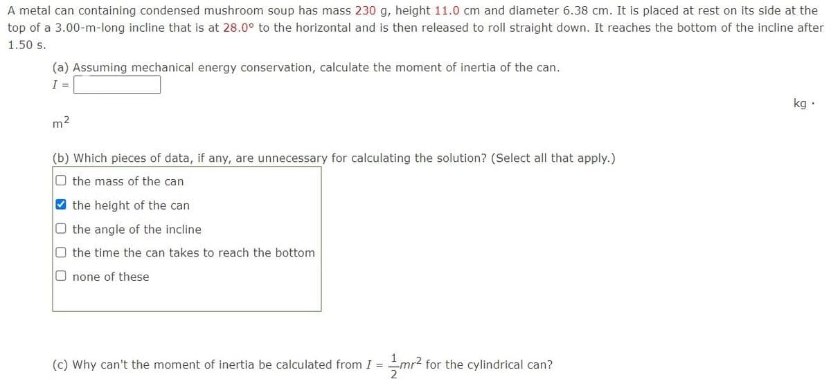 A metal can containing condensed mushroom soup has mass 230 g, height 11.0 cm and diameter 6.38 cm. It is placed at rest on its side at the
top of a 3.00-m-long incline that is at 28.0° to the horizontal and is then released to roll straight down. It reaches the bottom of the incline after
1.50 s.
(a) Assuming mechanical energy conservation, calculate the moment of inertia of the can.
I =
kg ·
m2
(b) Which pieces of data, if any, are unnecessary for calculating the solution? (Select all that apply.)
O the mass of the can
the height of the can
O the angle of the incline
O the time the can takes to reach the bottom
O none of these
(c) Why can't the moment of inertia be calculated from I = mr2 for the cylindrical can?
