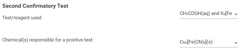 Second Confirmatory Test
CH:COOH(aq) and K«[Fe
Test/reagent used:
Chemical(s) responsible for a positive test:
Cu:[Fe(CN)«(s)

