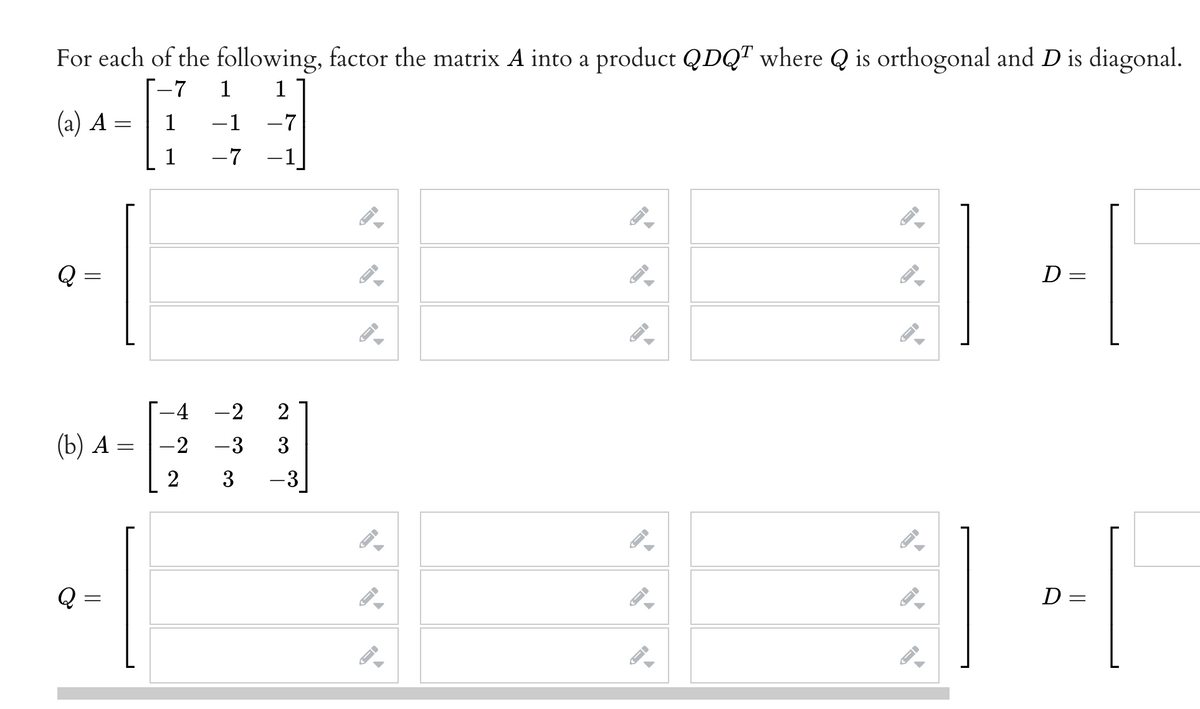 For each of the following, factor the matrix A into a product QDQ" where Q is orthogonal and D is diagonal.
-7
1
1
(a) A =
-1
-7
1
-7
-1
D =
-4 -2
2
(b) A =
-2
-3
2
3
-3
D =
||
||
