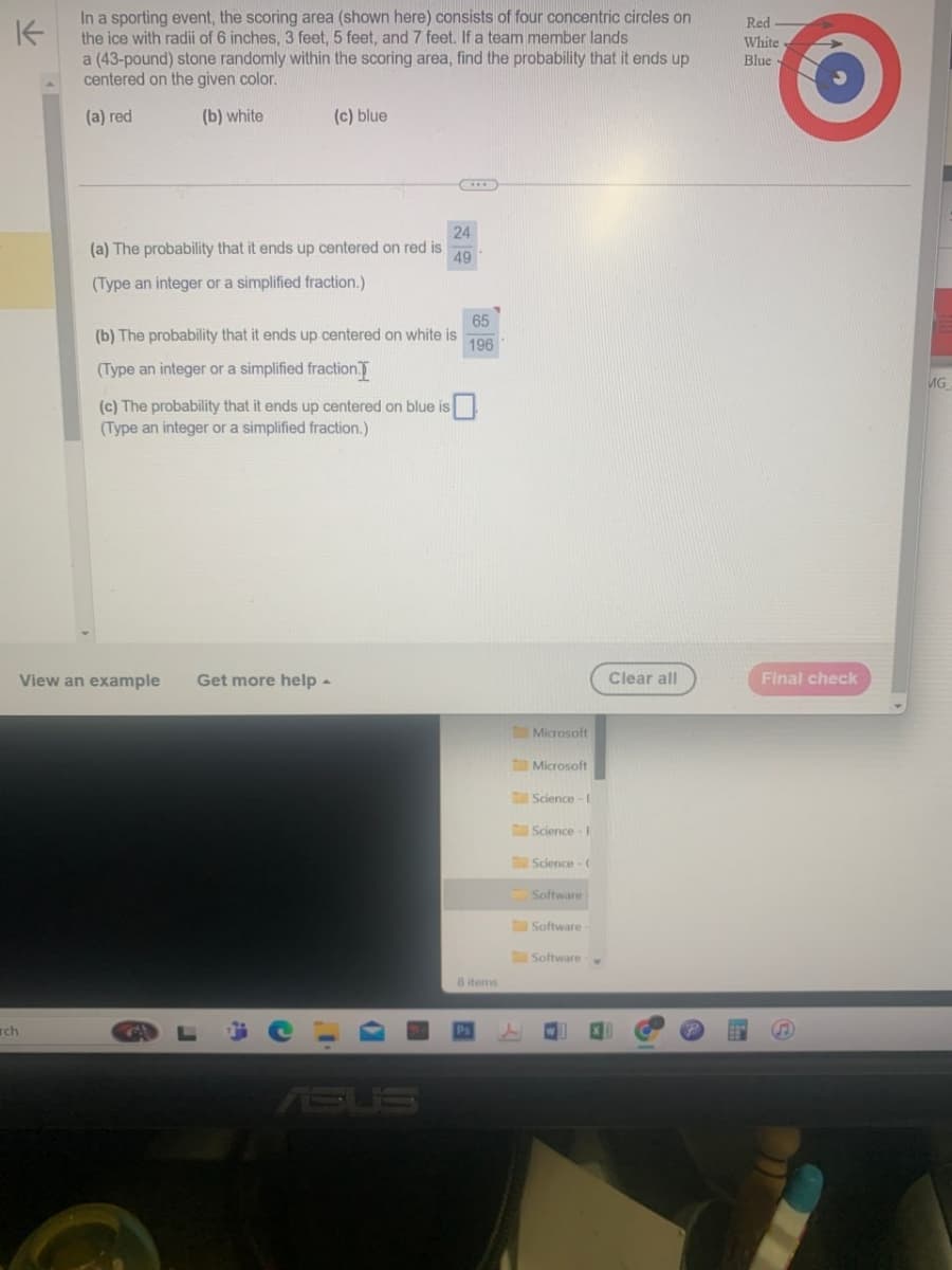 K
rch
In a sporting event, the scoring area (shown here) consists of four concentric circles on
the ice with radii of 6 inches, 3 feet, 5 feet, and 7 feet. If a team member lands
a (43-pound) stone randomly within the scoring area, find the probability that it ends up
centered on the given color.
(a) red
(b) white
(c) blue
Red
White
Blue
24
(a) The probability that it ends up centered on red is
(Type an integer or a simplified fraction.)
49
65
(b) The probability that it ends up centered on white is
196
(Type an integer or a simplified fraction.
MG
(c) The probability that it ends up centered on blue is
(Type an integer or a simplified fraction.)
View an example
Get more help
ASUS
Microsoft
Microsoft
Science-E
Science-F
Science-(
8 items
Software
Software -
Software
Ps
4
Clear all
Final check