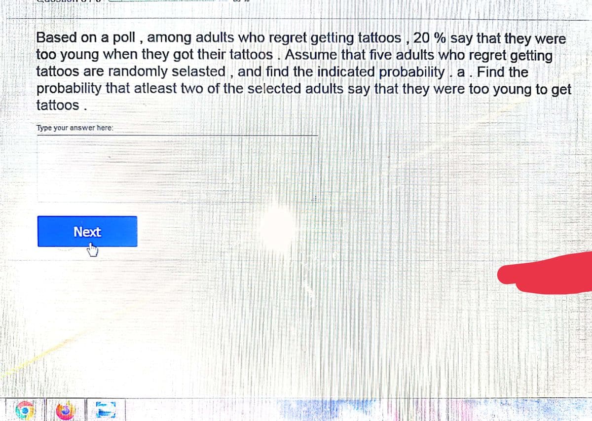 Based on a poll , among adults who regret getting tattoos, 20 % say that they were
too young when they got their tattoos . Assume that five adults who regret getting
tattoos are randomly selasted , and find the indicated probability. a. Find the
probability that atleast two of the selected adults say that they were too young to get
tattoos .
Type your answer here:
Next
