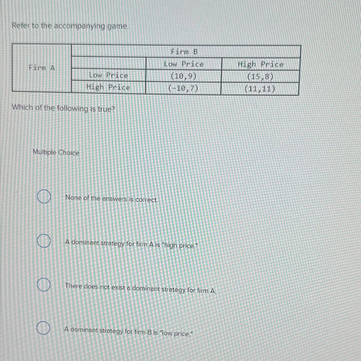 Refer to the accompanying game.
Firm A
Which of the following is true?
Multiple Choice
O
O
O
Low Price
High Price
O
None of the answers is correct.
Firm B
Low Price
(10,9)
(-10,7)
A dominant strategy for firm A is "high price."
19
There does not exist a dominant strategy for firm A.
A dominant strategy for firm B is "low price."
High Price
(15,8)
(11,11)