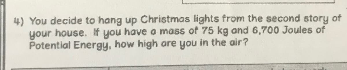 4) You decide to hang up Christmas lights from the second story of
your house. If you have a mass of 75 kg and 6,700 Joules of
Potential Energy, how high are you in the air?
