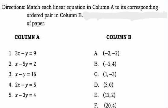 Directions: Match each linear equation in Column A to its corresponding
ordered pair in Column B.
of paper.
COLUMN A
1. 3x-y=9
2. x-5y = 2
3.
x-y=16
4. 2x - y = 5
5. x-3y = 4
COLUMN B
A. (-2,-2)
B. (-2,4)
C. (1,-3)
D. (3,0)
E. (12,2)
F.
(20,4)