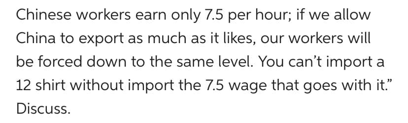 Chinese workers earn only 7.5 per hour; if we allow
China to export as much as it likes, our workers will
be forced down to the same level. You can't import a
12 shirt without import the 7.5 wage that goes with it."
Discuss.
