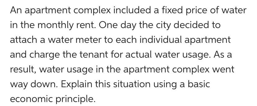 An apartment complex included a fixed price of water
in the monthly rent. One day the city decided to
attach a water meter to each individual apartment
and charge the tenant for actual water usage. As a
result, water usage in the apartment complex went
way down. Explain this situation using a basic
economic principle.