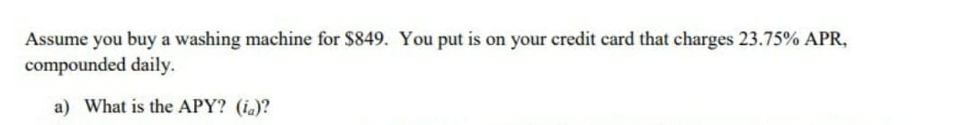 Assume you buy a washing machine for $849. You put is on your credit card that charges 23.75% APR,
compounded daily.
a) What is the APY? (ia)?