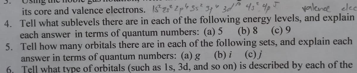 its core and valence electrons. IS22p4 35² 34" 3d 45² 4p
valence elec
4. Tell what sublevels there are in each of the following energy levels, and explain
(b) 8 (c) 9
each answer in terms of quantum numbers: (a) 5
5.
Tell how many orbitals there are in each of the following sets, and explain each
answer in terms of quantum numbers: (a) g (b) i (c) j
6. Tell what type of orbitals (such as 1s, 3d, and so on) is described by each of the