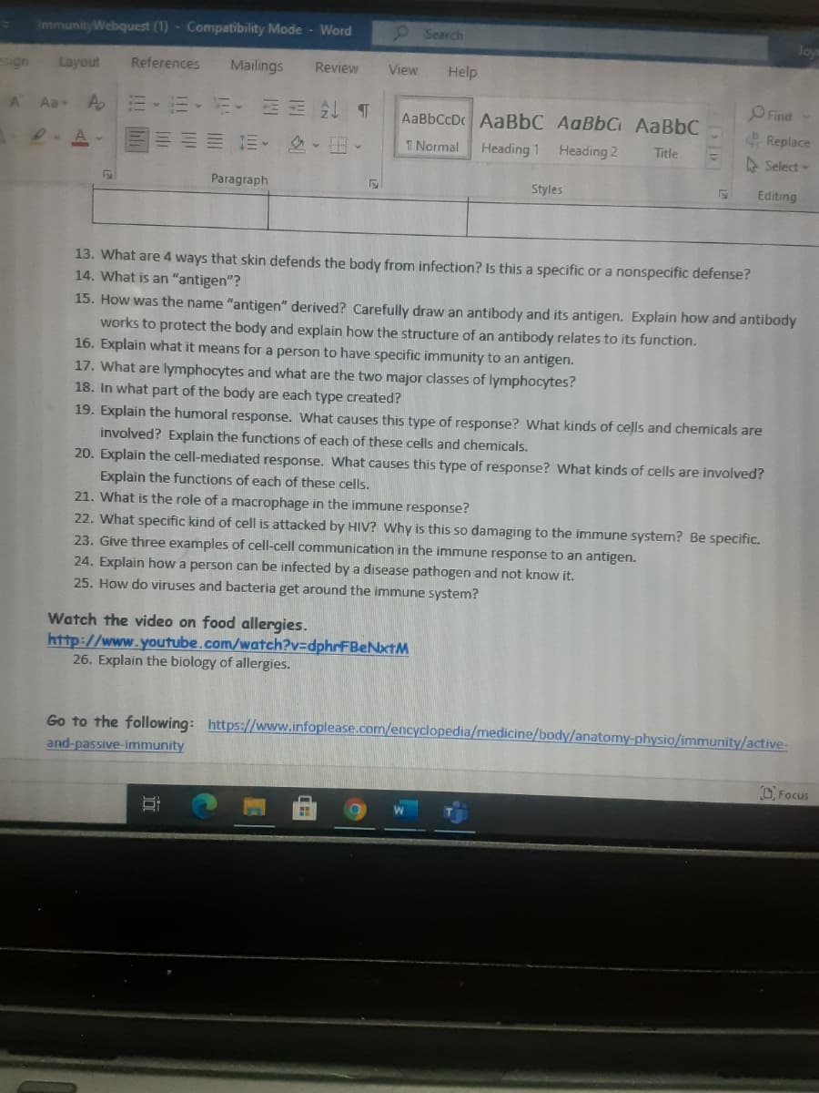 ImmunityWebquest (1) - Compatibility Mode - Word
9 Search
Jov
sign
Layout
References
Mailings
Review
View
Help
OFind
Aa A.
元、 ↓ T
AaBbCcDc AaBbC AaBbC AaBbC
Replace
1三 业、。
T Normal
Heading 1
Heading 2
Title
A Select-
Paragraph
Styles
Editing
13. What are 4 ways that skin defends the body from infection? Is this a specific or a nonspecific defense?
14. What is an "antigen"?
15. How was the name "antigen" derived? Carefully draw an antibody and its antigen. Explain how and antibody
works to protect the body and explain how the structure of an antibody relates to its function.
16. Explain what it means for a person to have specific immunity to an antigen.
17. What are lymphocytes and what are the two major classes of lymphocytes?
18. In what part of the body are each type created?
19. Explain the humoral response. What causes
involved? Explain the functions of each of these cells and chemicals.
20. Explain the cell-mediated response. What causes this type of response? What kinds of cells are involved?
type of response? What kinds of cells and chemicals are
Explain the functions of each of these cells.
21. What is the role of a macrophage in the immune response?
22. What specific kind of cell is attacked by HIV? Why is this so damaging to the immune system? Be specific.
23. Give three examples of cell-cell communication in the immune response to an antigen.
24. Explain how a person can be infected by a disease pathogen and not know it.
25. How do viruses and bacteria get around the immune system?
Watch the video on food allergies.
http://www.youtube.com/watch?v=dphrFBeNtM
26. Explain the biology of allergies.
Go to the following: https://www.infoplease.com/encyclopedia/medicine/body/anatomy-physio/immunity/active-
and-passive-immunity
CFocus
