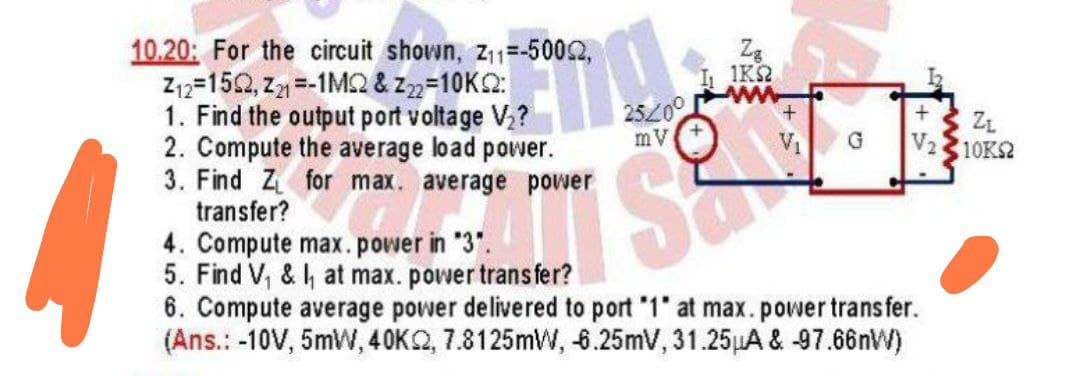 10.20: For the circuit shown, z11=-5002,
Z12=152, z =-1M2 & z2=10K2:
1. Find the output port voltage V?
2. Compute the average load power.
3. Find Z for max. average power
transfer?
1KS2
25200
mV
ZL
V2 10K2
VI
4. Compute max.power in "3".
5. Find V, & , at max. power trans fer?
6. Compute average power delivered to port "1" at max.power trans fer.
(Ans.: -10V, 5mW, 40K2, 7.8125mW, 6.25mV, 31.25LA & 97.66nW)
