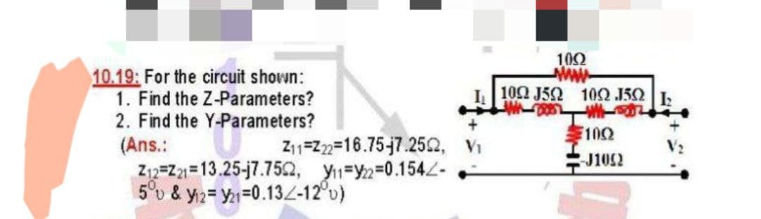 10.19: For the circuit shown:
1. Find the Z-Parameters?
2. Find the Y-Parameters?
10Ω
ww-
10Ω J5Ω 10Ω 15Ω|
E100
(Ans.:
Z12=Z21=13.25-j7.752, Y1=Y2=D0.154-
5°v & y2= Y=0.132-12°u)
Z11=2=16.75-7.252, V1
J1052
